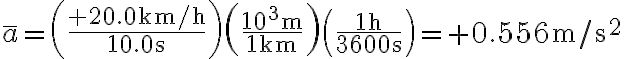 \bar{a}=\left(\frac{+20.0 \mathrm{~km} / \mathrm{h}}{10.0 \mathrm{~s}}\right)\left(\frac{10^{3} \mathrm{~m}}{1 \mathrm{~km}}\right)\left(\frac{1 \mathrm{~h}}{3600 \mathrm{~s}}\right)=+0.556 \mathrm{~m} / \mathrm{s}^{2}