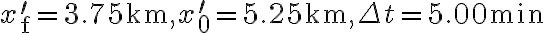 x_{\mathrm{f}}^{\prime}=3.75 \mathrm{~km}, x_{0}^{\prime}=5.25 \mathrm{~km}, \Delta t=5.00 \mathrm{~min}