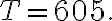 T=605 .