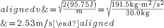  \begin{aligned}
            v &=\sqrt{\frac{2(95.75 \mathrm{~J})}{m}}=\sqrt{\frac{191.5 \mathrm{~kg} \cdot \mathrm{m}^{2} / \mathrm{s}^{2}}{30.0 \mathrm{~kg}}} \\
            &=2.53 \mathrm{~m} / \mathrm{s}
            \end{aligned}