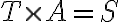T \times A = S