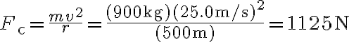 F_{\mathrm{c}}=\dfrac{m v^{2}}{r}=\dfrac{(900 \mathrm{~kg})(25.0 \mathrm{~m} / \mathrm{s})^{2}}{(500 \mathrm{~m})}=1125 \mathrm{~N}