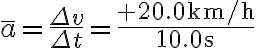 \bar{a}=\frac{\Delta v}{\Delta t}=\frac{+20.0 \mathrm{~km} / \mathrm{h}}{10.0 \mathrm{~s}}