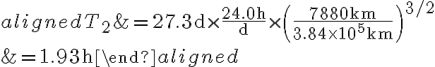 \begin{aligned} T_{2} &=27.3 \mathrm{~d} \times \dfrac{24.0 \mathrm{~h}}{\mathrm{~d}} \times\left(\dfrac{7880 \mathrm{~km}}{3.84 \times 10^{5} \mathrm{~km}}\right)^{3 / 2} \\ &=1.93 \mathrm{~h} \end{aligned} 