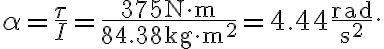 \alpha=\frac{\tau}{I}=\frac{375 \mathrm{~N} \cdot \mathrm{m}}{84.38 \mathrm{~kg} \cdot \mathrm{m}^{2}}=4.44 \frac{\mathrm{rad}}{\mathrm{s}^{2}}.