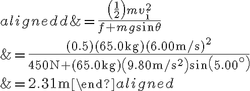  \begin{aligned}
    d &=\frac{\left(\frac{1}{2}\right) m v_{\mathrm{i}}^{2}}{f+m g \sin \theta} \\
    &=\frac{(0.5)(65.0 \mathrm{~kg})(6.00 \mathrm{~m} / \mathrm{s})^{2}}{450 \mathrm{~N}+(65.0 \mathrm{~kg})\left(9.80 \mathrm{~m} / \mathrm{s}^{2}\right) \sin \left(5.00^{\circ}\right)} \\
    &=2.31 \mathrm{~m}
    \end{aligned} 