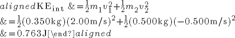 \begin{aligned} \mathrm{KE}_{\text {int }} &=\frac{1}{2} m_{1} v_{1}^{2}+\frac{1}{2} m_{2} v_{2}^{2} \\ &=\frac{1}{2}(0.350 \mathrm{~kg})(2.00 \mathrm{~m} / \mathrm{s})^{2}+\frac{1}{2}(0.500 \mathrm{~kg})(-0.500 \mathrm{~m} / \mathrm{s})^{2}
            \\ &=0.763 \mathrm{~J} \end{aligned} 