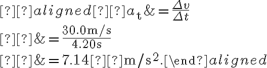  \begin{aligned} a_{\mathrm{t}} &=\dfrac{\Delta v}{\Delta t} \\ &=\dfrac{30.0 \mathrm{~m} / \mathrm{s}}{4.20 \mathrm{~s}} \\ 
            &=7.14  \mathrm{~m} / \mathrm{s}^{2}.\end{aligned}
