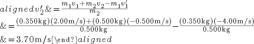 \begin{aligned} v_{2}^{\prime} &=\frac{m_{1} v_{1}+m_{2} v_{2}-m_{1} v_{1}^{\prime}}{m_{2}} \\ &=\frac{(0.350 \mathrm{~kg})(2.00 \mathrm{~m} / \mathrm{s})+(0.500 \mathrm{~kg})(-0.500 \mathrm{~m} / \mathrm{s})}{0.500 \mathrm{~kg}}-\frac{(0.350
            \mathrm{~kg})(-4.00 \mathrm{~m} / \mathrm{s})}{0.500 \mathrm{~kg}} \\ &=3.70 \mathrm{~m} / \mathrm{s} \end{aligned} 