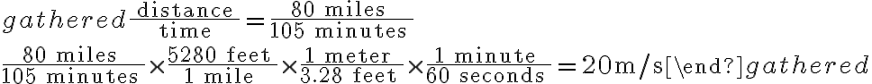 \begin{gathered} \frac{\text { distance }}{\text { time }}=\frac{80 \text { miles }}{105 \text { minutes }} \\ \\ \frac{80 \text { miles }}{105 \text { minutes }} \times \frac{5280 \text { feet }}{1 \text { mile }} \times \frac{1 \text { meter }}{3.28 \text { feet }} \times \frac{1 \text { minute }}{60 \text { seconds }}=20 \mathrm{~m} / \mathrm{s} \end{gathered}