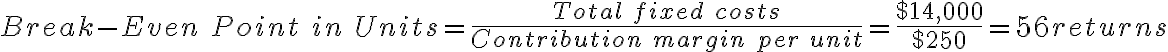 Break-Even\ Point\ in\ Units = \frac{Total\ fixed\ costs}{Contribution\ margin\ per\ unit}=\frac{$14,000}{$250}=56 returns Break-Even\ Point\ in\ Units = \frac{Total\ fixed\ costs}{Contribution\ margin\ per\ unit}=\frac{$14,000}{$250}=56 returns