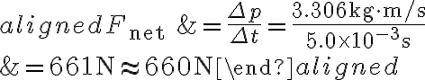 \begin{aligned} F_{\text {net }} &=\frac{\Delta p}{\Delta t}=\frac{3.306 \mathrm{~kg} \cdot \mathrm{m} / \mathrm{s}}{5.0 \times 10^{-3} \mathrm{~s}} \\ &=661 \mathrm{~N} \approx 660 \mathrm{~N} \end{aligned} 
