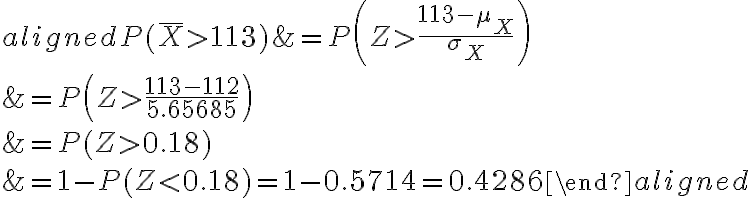 \begin{aligned}P(\bar{X} > 113) &=P\left(Z > \frac{113-\mu_{X}}{\sigma_{X}}\right) \\&=P\left(Z > \frac{113-112}{5.65685}\right) \\&=P(Z > 0.18) \\&=1-P(Z < 0.18)=1-0.5714=0.4286\end{aligned}