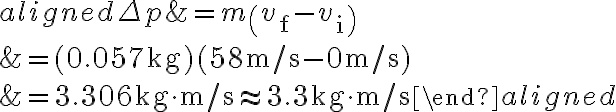 \begin{aligned} \Delta p &=m\left(v_{\mathrm{f}}-v_{\mathrm{i}}\right) \\ &=(0.057 \mathrm{~kg})(58 \mathrm{~m} / \mathrm{s}-0 \mathrm{~m} / \mathrm{s}) \\ &=3.306 \mathrm{~kg} \cdot \mathrm{m} / \mathrm{s} \approx 3.3 \mathrm{~kg} \cdot
            \mathrm{m} / \mathrm{s} \end{aligned} 