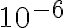  10^{-6} 