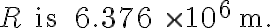 R \text { is } 6.376 \times 10^{6} \mathrm{~m} \text {. }