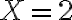  X = 2