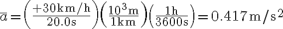\bar{a}=\left(\frac{+30 \mathrm{~km} / \mathrm{h}}{20.0 \mathrm{~s}}\right)\left(\frac{10^{3} \mathrm{~m}}{1 \mathrm{~km}}\right)\left(\frac{1 \mathrm{~h}}{3600 \mathrm{~s}}\right)=0.417 \mathrm{~m} / \mathrm{s}^{2}