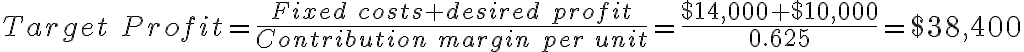 Target\ Profit = \frac{Fixed\ costs + desired\ profit}{Contribution\ margin\ per\ unit} = \frac{$14,000+$10,000}{0.625} = $38,400 Target\ Profit = \frac{Fixed\ costs + desired\ profit}{Contribution\ margin\ per\ unit} = \frac{$14,000+$10,000}{0.625} = $38,400