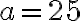 a = 25