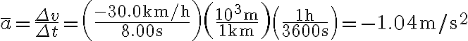 \bar{a}=\frac{\Delta v}{\Delta t}=\left(\frac{-30.0 \mathrm{~km} / \mathrm{h}}{8.00 \mathrm{~s}}\right)\left(\frac{10^{3} \mathrm{~m}}{1 \mathrm{~km}}\right)\left(\frac{1 \mathrm{~h}}{3600 \mathrm{~s}}\right)=-1.04 \mathrm{~m} / \mathrm{s}^{2}