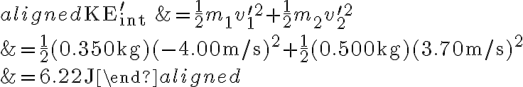 \begin{aligned} \mathrm{KE}_{\text {int }}^{\prime} &=\frac{1}{2} m_{1} v_{1}^{\prime 2}+\frac{1}{2} m_{2} v_{2}^{\prime 2} \\ &=\frac{1}{2}(0.350 \mathrm{~kg})(-4.00 \mathrm{~m} / \mathrm{s})^{2}+\frac{1}{2}(0.500 \mathrm{~kg})(3.70 \mathrm{~m}
            / \mathrm{s})^{2} \\ &=6.22 \mathrm{~J} \end{aligned} 