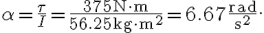 \alpha=\frac{\tau}{I}=\frac{375 \mathrm{~N} \cdot \mathrm{m}}{56.25 \mathrm{~kg} \cdot \mathrm{m}^{2}}=6.67 \frac{\mathrm{rad}}{\mathrm{s}^{2}}.