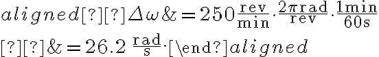 \begin{aligned} \Delta \omega &=250 \dfrac{\mathrm{rev}}{\mathrm{min}} \cdot \dfrac{2 \pi \mathrm{rad}}{\mathrm{rev}} \cdot \dfrac{1 \mathrm{~min}}{60 \mathrm{~s}} \\ 
            &=26.2 \, \dfrac{\mathrm{rad}}{\mathrm{s}}.\end{aligned}